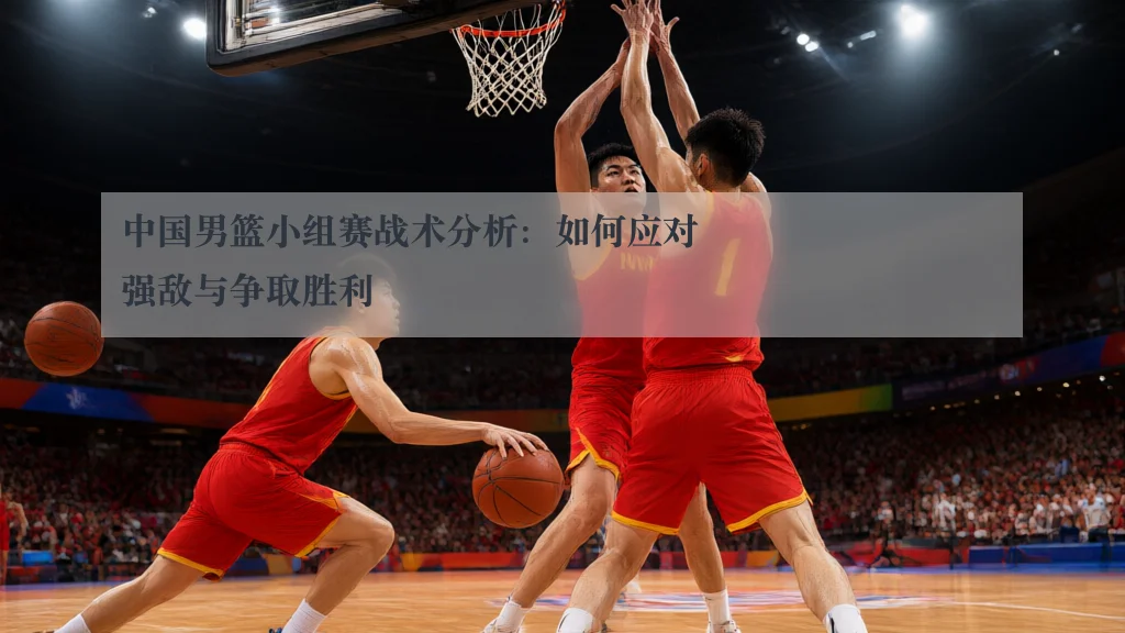 中国男篮小组赛战术分析：如何应对强敌与争取胜利