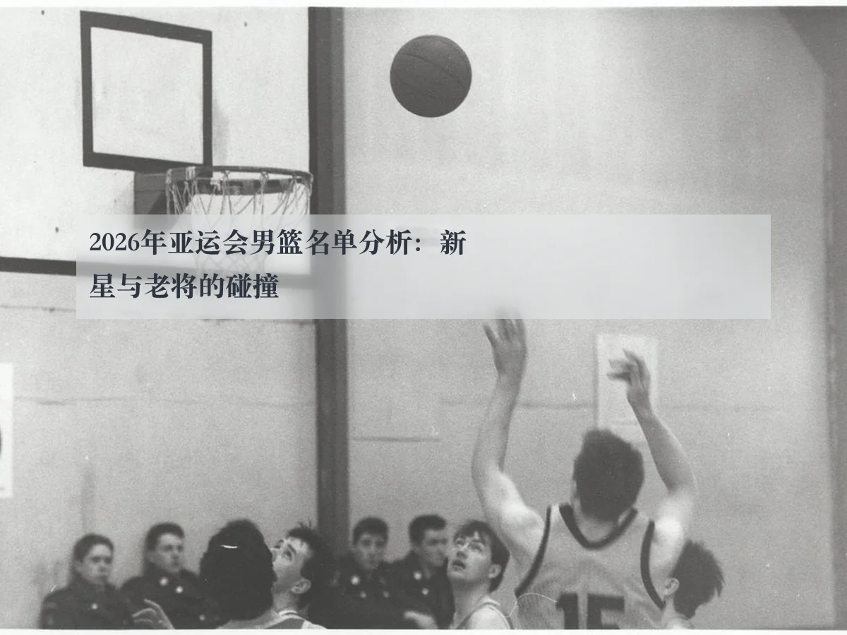 2026年亚运会男篮名单分析：新星与老将的碰撞